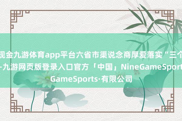 现金九游体育app平台六省市渠说念商厚爱落实“三个转型”条目-九游网页版登录入口官方「中国」NineGameSports·有限公司