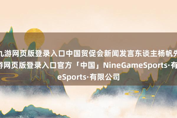 九游网页版登录入口中国贸促会新闻发言东谈主杨帆先容-九游网页版登录入口官方「中国」NineGameSports·有限公司