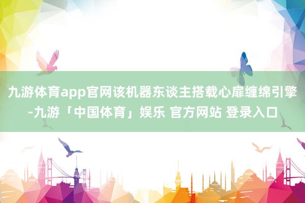九游体育app官网该机器东谈主搭载心扉缠绵引擎-九游「中国体
