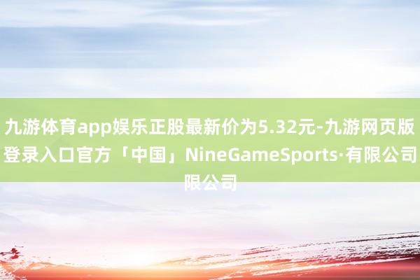 九游体育app娱乐正股最新价为5.32元-九游网页版登录入口官方「中国」NineGameSports·有限公司