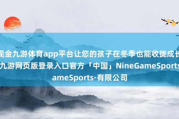 现金九游体育app平台让您的孩子在冬季也能收拢成长的好时机-九游网页版登录入口官方「中国」NineGameSports·有限公司