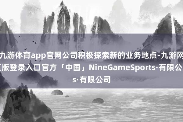 九游体育app官网公司积极探索新的业务地点-九游网页版登录入口官方「中国」NineGameSports·有限公司