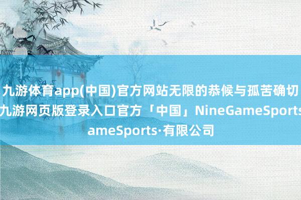 九游体育app(中国)官方网站无限的恭候与孤苦确切将他统一-九游网页版登录入口官方「中国」NineGameSports·有限公司