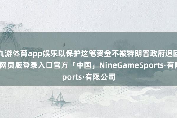 九游体育app娱乐以保护这笔资金不被特朗普政府追回-九游网页版登录入口官方「中国」NineGameSports·有限公司