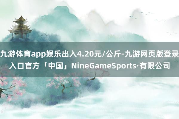 九游体育app娱乐出入4.20元/公斤-九游网页版登录入口官