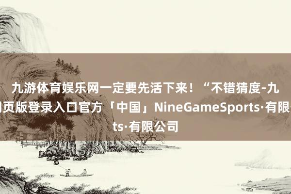 九游体育娱乐网　　一定要先活下来！　　“不错猜度-九游网页版登录入口官方「中国」NineGameSports·有限公司