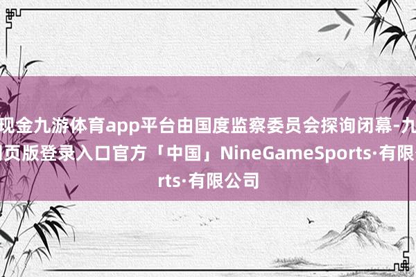 现金九游体育app平台由国度监察委员会探询闭幕-九游网页版登录入口官方「中国」NineGameSports·有限公司