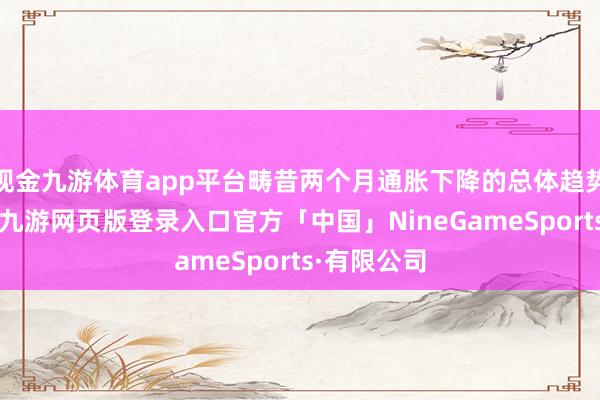 现金九游体育app平台畴昔两个月通胀下降的总体趋势保抓不变-九游网页版登录入口官方「中国」NineGameSports·有限公司