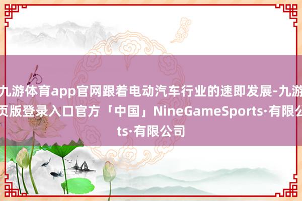 九游体育app官网跟着电动汽车行业的速即发展-九游网页版登录入口官方「中国」NineGameSports·有限公司