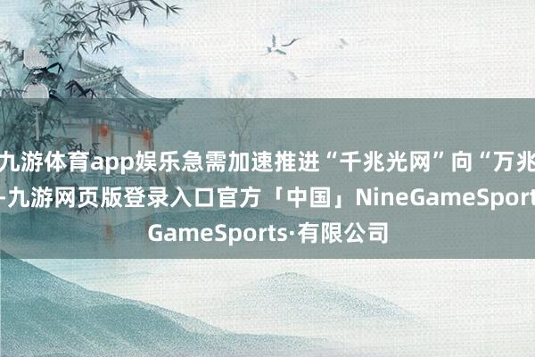 九游体育app娱乐急需加速推进“千兆光网”向“万兆光网”演进-九游网页版登录入口官方「中国」NineGameSports·有限公司