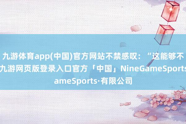 九游体育app(中国)官方网站不禁感叹：“这能够不是件赖事-