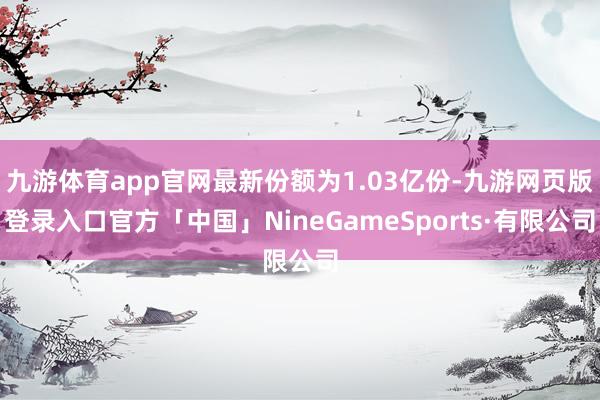 九游体育app官网最新份额为1.03亿份-九游网页版登录入口官方「中国」NineGameSports·有限公司