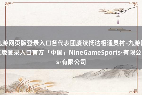 九游网页版登录入口各代表团赓续抵达相通员村-九游网页版登录入口官方「中国」NineGameSports·有限公司