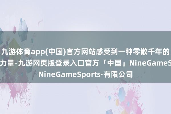九游体育app(中国)官方网站感受到一种零散千年的艺术魔力与