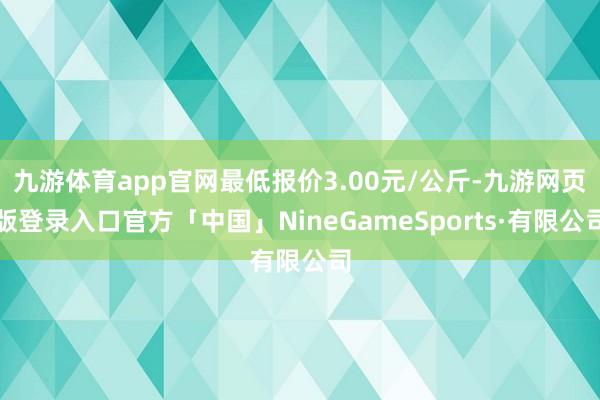 九游体育app官网最低报价3.00元/公斤-九游网页版登录入口官方「中国」NineGameSports·有限公司