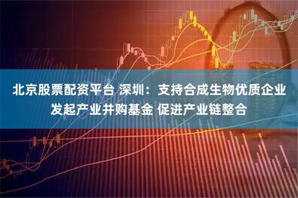 北京股票配资平台 深圳：支持合成生物优质企业发起产业并购基金 促进产业链整合
