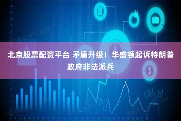 北京股票配资平台 矛盾升级！华盛顿起诉特朗普政府非法派兵