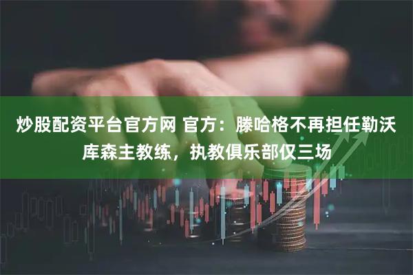 炒股配资平台官方网 官方：滕哈格不再担任勒沃库森主教练，执教俱乐部仅三场