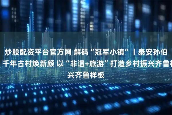 炒股配资平台官方网 解码“冠军小镇”丨泰安孙伯镇：千年古村焕新颜 以“非遗+旅游”打造乡村振兴齐鲁样板