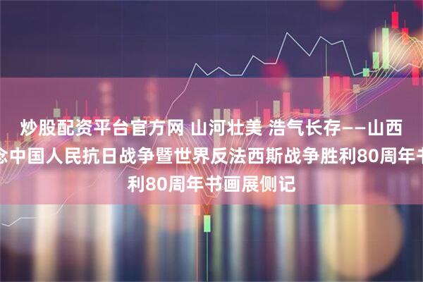 炒股配资平台官方网 山河壮美 浩气长存——山西省政协纪念中国人民抗日战争暨世界反法西斯战争胜利80周年书画展侧记