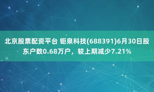 北京股票配资平台 钜泉科技(688391)6月30日股东户数0.68万户，较上期减少7.21%