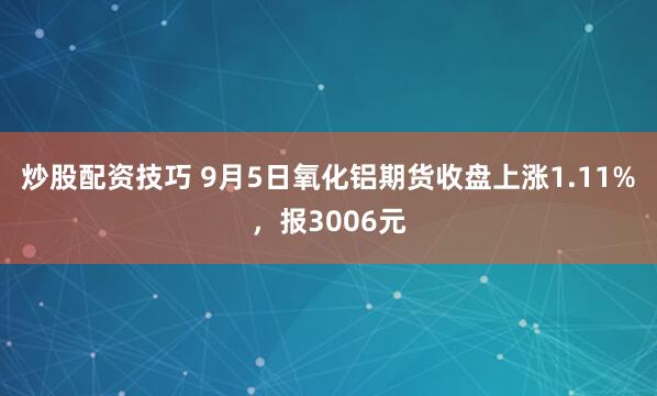 炒股配资技巧 9月5日氧化铝期货收盘上涨1.11%，报3006元