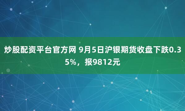 炒股配资平台官方网 9月5日沪银期货收盘下跌0.35%，报9812元