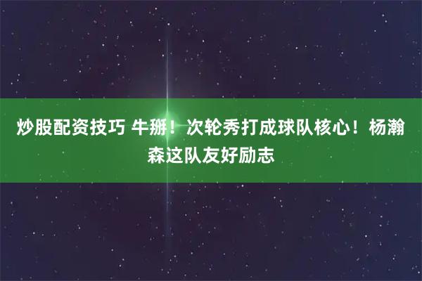 炒股配资技巧 牛掰！次轮秀打成球队核心！杨瀚森这队友好励志