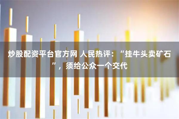 炒股配资平台官方网 人民热评：“挂牛头卖矿石”，须给公众一个交代