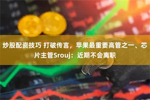 炒股配资技巧 打破传言，苹果最重要高管之一、芯片主管Srouj：近期不会离职