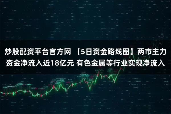 炒股配资平台官方网 【5日资金路线图】两市主力资金净流入近18亿元 有色金属等行业实现净流入