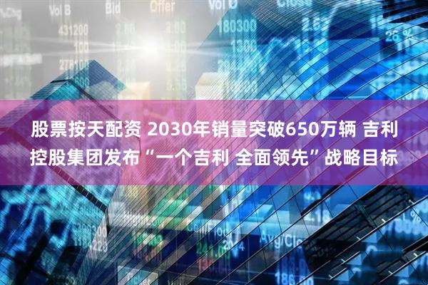 股票按天配资 2030年销量突破650万辆 吉利控股集团发布“一个吉利 全面领先”战略目标