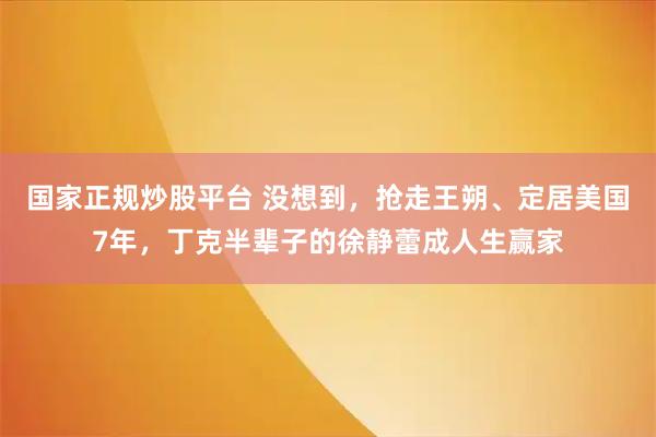 国家正规炒股平台 没想到，抢走王朔、定居美国7年，丁克半辈子的徐静蕾成人生赢家