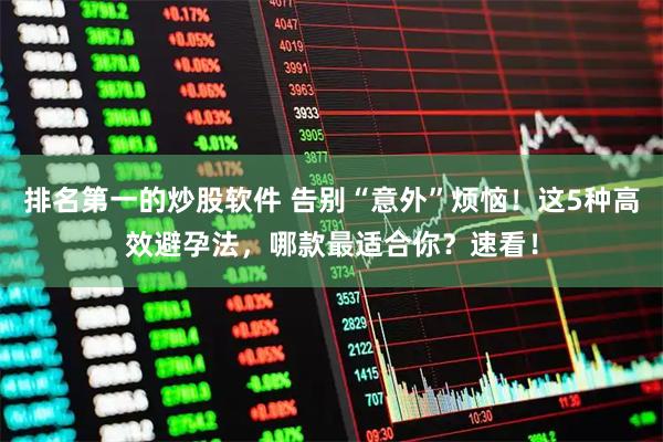 排名第一的炒股软件 告别“意外”烦恼！这5种高效避孕法，哪款最适合你？速看！