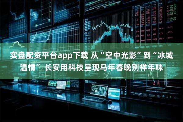 实盘配资平台app下载 从“空中光影”到“冰城温情” 长安用科技呈现马年春晚别样年味