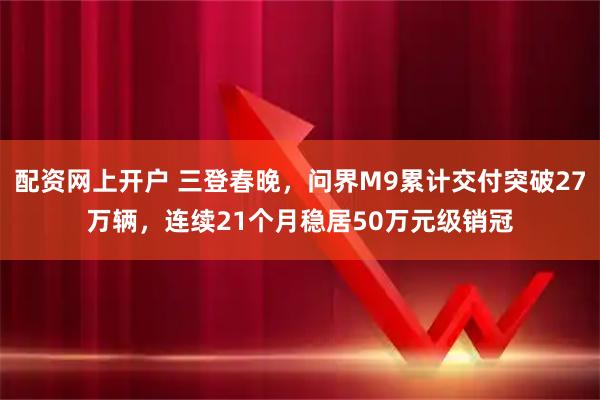 配资网上开户 三登春晚，问界M9累计交付突破27万辆，连续21个月稳居50万元级销冠