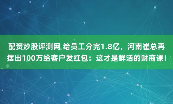 配资炒股评测网 给员工分完1.8亿，河南崔总再摆出100万给客户发红包：这才是鲜活的财商课！