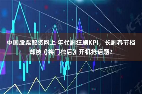 中国股票配资网上 年代剧狂刷KPI，长剧春节档却被《将门独后》开机抢话题？