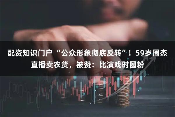 配资知识门户 “公众形象彻底反转”！59岁周杰直播卖农货，被赞：比演戏时圈粉