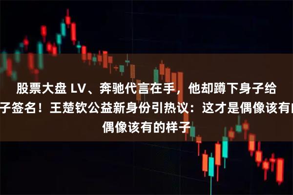 股票大盘 LV、奔驰代言在手，他却蹲下身子给9岁孩子签名！王楚钦公益新身份引热议：这才是偶像该有的样子