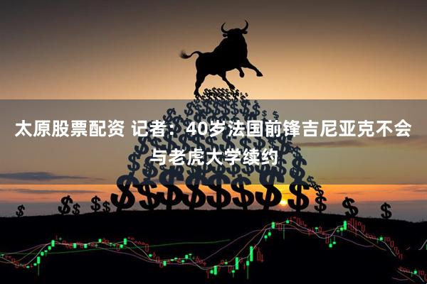 太原股票配资 记者：40岁法国前锋吉尼亚克不会与老虎大学续约