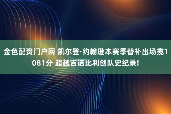 金色配资门户网 凯尔登·约翰逊本赛季替补出场揽1081分 超越吉诺比利创队史纪录!