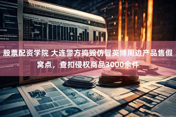 股票配资学院 大连警方捣毁仿冒英博周边产品售假窝点，查扣侵权商品3000余件