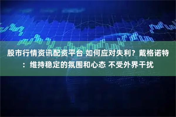股市行情资讯配资平台 如何应对失利？戴格诺特：维持稳定的氛围和心态 不受外界干扰