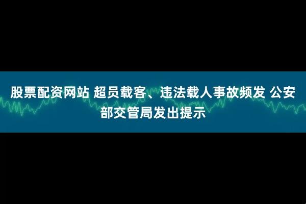 股票配资网站 超员载客、违法载人事故频发 公安部交管局发出提示