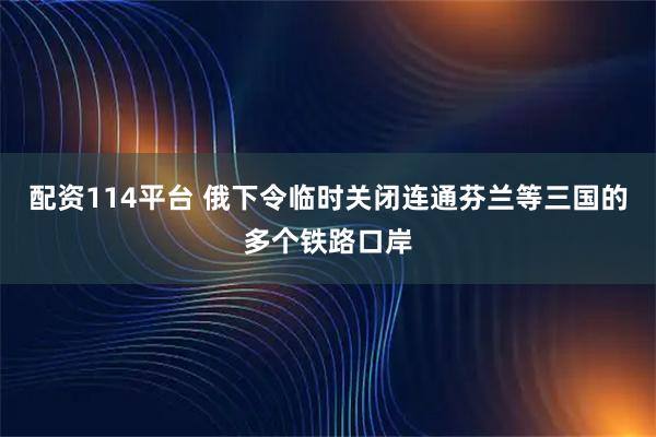 配资114平台 俄下令临时关闭连通芬兰等三国的多个铁路口岸