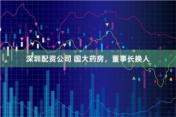 深圳配资公司 国大药房，董事长换人