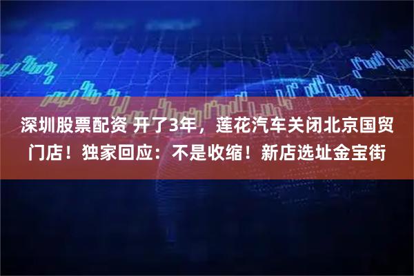 深圳股票配资 开了3年，莲花汽车关闭北京国贸门店！独家回应：不是收缩！新店选址金宝街