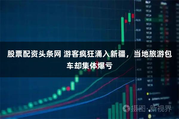 股票配资头条网 游客疯狂涌入新疆，当地旅游包车却集体爆亏
