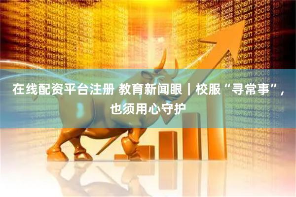 在线配资平台注册 教育新闻眼｜校服“寻常事”,也须用心守护